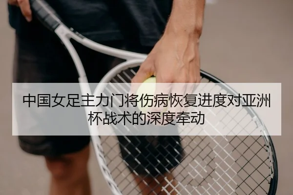 中国女足主力门将伤病恢复进度对亚洲杯战术的深度牵动