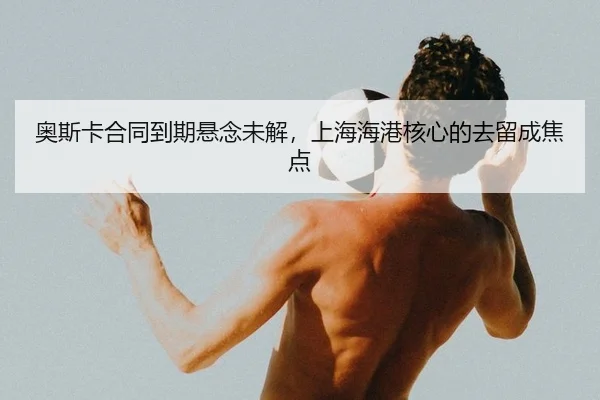 奥斯卡合同到期悬念未解，上海海港核心的去留成焦点